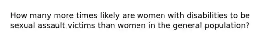 How many more times likely are women with disabilities to be sexual assault victims than women in the general population?