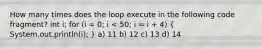 How many times does the loop execute in the following code fragment? int i; for (i = 0; i < 50; i = i + 4) ( System.out.println(i); ) a) 11 b) 12 c) 13 d) 14