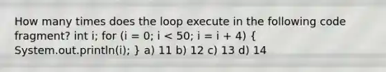 How many times does the loop execute in the following code fragment? int i; for (i = 0; i < 50; i = i + 4) ( System.out.println(i); ) a) 11 b) 12 c) 13 d) 14