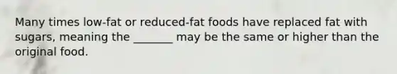 Many times low-fat or reduced-fat foods have replaced fat with sugars, meaning the _______ may be the same or higher than the original food.