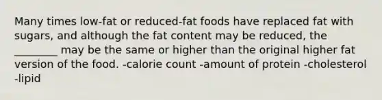 Many times low-fat or reduced-fat foods have replaced fat with sugars, and although the fat content may be reduced, the ________ may be the same or higher than the original higher fat version of the food. -calorie count -amount of protein -cholesterol -lipid