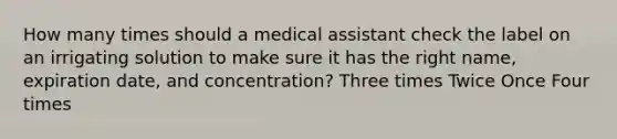 How many times should a medical assistant check the label on an irrigating solution to make sure it has the right name, expiration date, and concentration? Three times Twice Once Four times