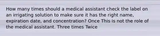 How many times should a medical assistant check the label on an irrigating solution to make sure it has the right name, expiration date, and concentration? Once This is not the role of the medical assistant. Three times Twice