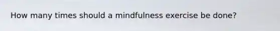 How many times should a mindfulness exercise be done?