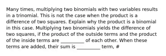 Many times, multiplying two binomials with two variables results in a trinomial. This is not the case when the product is a difference of two squares. Explain why the product is a binomial in this case. Multiplying two binomials yields the difference of two squares, if the product of the outside terms and the product of the inside terms are __________ of each other. When these terms are added, their sum is __________ term, #