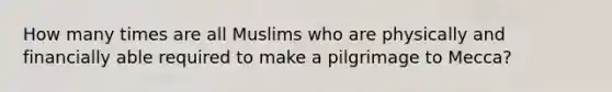 How many times are all Muslims who are physically and financially able required to make a pilgrimage to Mecca?