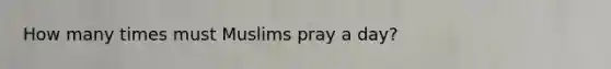 How many times must Muslims pray a day?