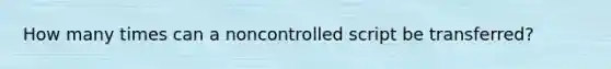 How many times can a noncontrolled script be transferred?