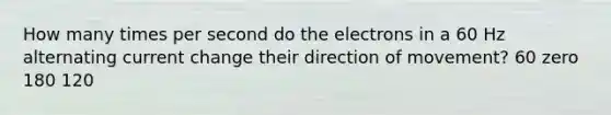 How many times per second do the electrons in a 60 Hz alternating current change their direction of movement? 60 zero 180 120