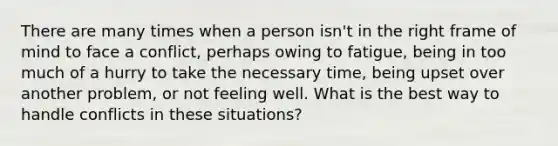 There are many times when a person isn't in the right frame of mind to face a conflict, perhaps owing to fatigue, being in too much of a hurry to take the necessary time, being upset over another problem, or not feeling well. What is the best way to handle conflicts in these situations?