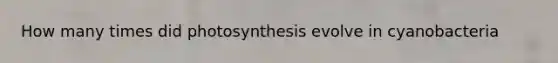 How many times did photosynthesis evolve in cyanobacteria