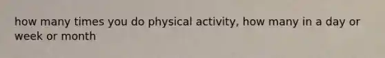 how many times you do physical activity, how many in a day or week or month