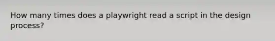 How many times does a playwright read a script in the design process?