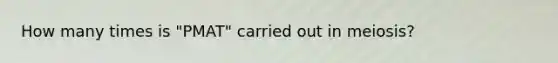 How many times is "PMAT" carried out in meiosis?