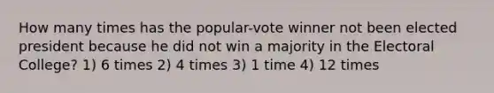 How many times has the popular-vote winner not been elected president because he did not win a majority in the Electoral College? 1) 6 times 2) 4 times 3) 1 time 4) 12 times