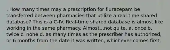 . How many times may a prescription for flurazepam be transferred between pharmacies that utilize a real-time shared database? This is a C-IV. Real-time shared database is almost like working in the same pharmacy. Almost...not quite. a. once b. twice c. none d. as many times as the prescriber has authorized, or 6 months from the date it was written, whichever comes first.