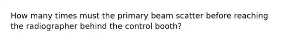 How many times must the primary beam scatter before reaching the radiographer behind the control booth?