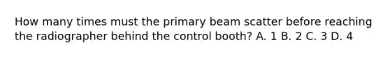 How many times must the primary beam scatter before reaching the radiographer behind the control booth? A. 1 B. 2 C. 3 D. 4