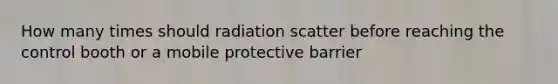 How many times should radiation scatter before reaching the control booth or a mobile protective barrier