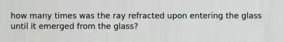 how many times was the ray refracted upon entering the glass until it emerged from the glass?