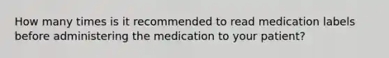 How many times is it recommended to read medication labels before administering the medication to your patient?