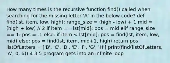 How many times is the recursive function find() called when searching for the missing letter 'A' in the below code? def find(lst, item, low, high): range_size = (high - low) + 1 mid = (high + low) // 2 if item == lst[mid]: pos = mid elif range_size == 1: pos = -1 else: if item < lst[mid]: pos = find(lst, item, low, mid) else: pos = find(lst, item, mid+1, high) return pos listOfLetters = ['B', 'C', 'D', 'E', 'F', 'G', 'H'] print(find(listOfLetters, 'A', 0, 6)) 4 3 5 program gets into an infinite loop