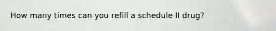 How many times can you refill a schedule II drug?