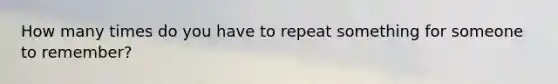 How many times do you have to repeat something for someone to remember?