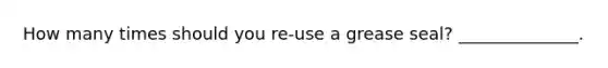 How many times should you re-use a grease seal? ______________.