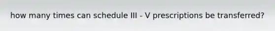 how many times can schedule III - V prescriptions be transferred?