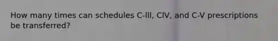 How many times can schedules C-lll, ClV, and C-V prescriptions be transferred?