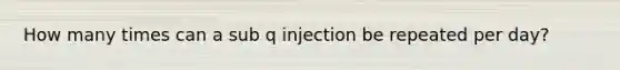 How many times can a sub q injection be repeated per day?