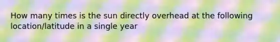 How many times is the sun directly overhead at the following location/latitude in a single year