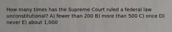 How many times has the Supreme Court ruled a federal law unconstitutional? A) fewer than 200 B) more than 500 C) once D) never E) about 1,000