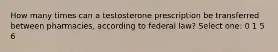 How many times can a testosterone prescription be transferred between pharmacies, according to federal law? Select one: 0 1 5 6