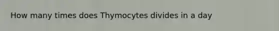 How many times does Thymocytes divides in a day