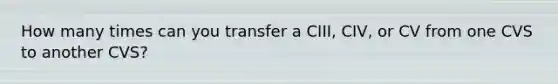 How many times can you transfer a CIII, CIV, or CV from one CVS to another CVS?