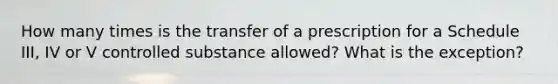 How many times is the transfer of a prescription for a Schedule III, IV or V controlled substance allowed? What is the exception?