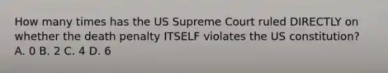 How many times has the US Supreme Court ruled DIRECTLY on whether the death penalty ITSELF violates the US constitution? A. 0 B. 2 C. 4 D. 6