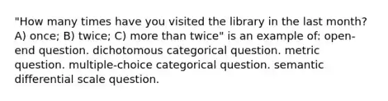 "How many times have you visited the library in the last month? A) once; B) twice; C) more than twice" is an example of: open-end question. dichotomous categorical question. metric question. multiple-choice categorical question. semantic differential scale question.