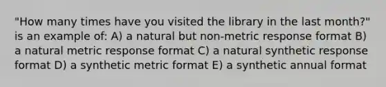 "How many times have you visited the library in the last month?" is an example of: A) a natural but non-metric response format B) a natural metric response format C) a natural synthetic response format D) a synthetic metric format E) a synthetic annual format