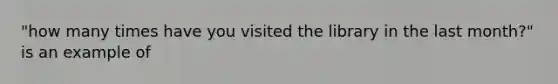 "how many times have you visited the library in the last month?" is an example of