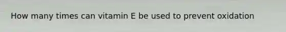 How many times can vitamin E be used to prevent oxidation