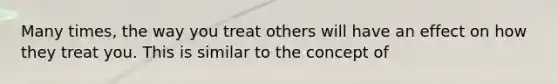 Many times, the way you treat others will have an effect on how they treat you. This is similar to the concept of