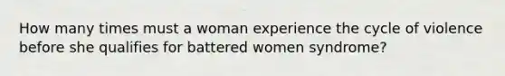 How many times must a woman experience the cycle of violence before she qualifies for battered women syndrome?