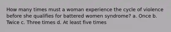 How many times must a woman experience the cycle of violence before she qualifies for battered women syndrome? a. Once b. Twice c. Three times d. At least five times