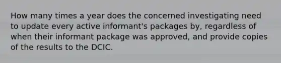 How many times a year does the concerned investigating need to update every active informant's packages by, regardless of when their informant package was approved, and provide copies of the results to the DCIC.