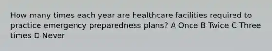 How many times each year are healthcare facilities required to practice emergency preparedness plans? A Once B Twice C Three times D Never