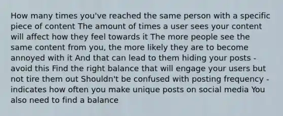 How many times you've reached the same person with a specific piece of content The amount of times a user sees your content will affect how they feel towards it The more people see the same content from you, the more likely they are to become annoyed with it And that can lead to them hiding your posts - avoid this Find the right balance that will engage your users but not tire them out Shouldn't be confused with posting frequency - indicates how often you make unique posts on social media You also need to find a balance