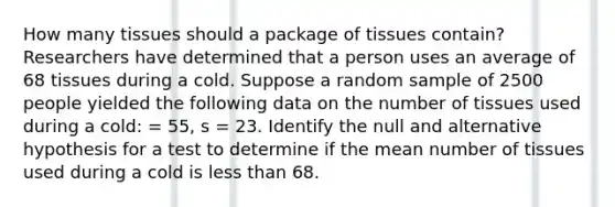 How many tissues should a package of tissues contain? Researchers have determined that a person uses an average of 68 tissues during a cold. Suppose a random sample of 2500 people yielded the following data on the number of tissues used during a cold: = 55, s = 23. Identify the null and alternative hypothesis for a test to determine if the mean number of tissues used during a cold is less than 68.